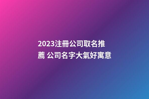 2023注冊公司取名推薦 公司名字大氣好寓意-第1張-公司起名-玄機派